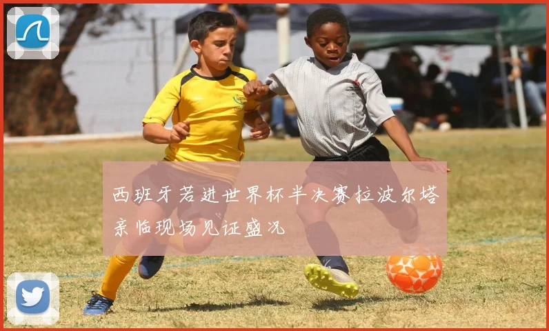 西班牙若进世界杯半决赛拉波尔塔亲临现场见证盛况