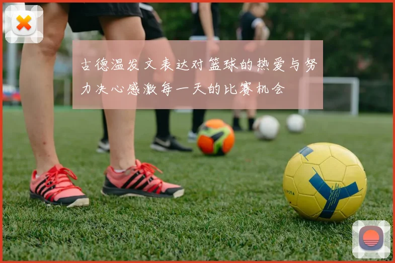 古德温发文表达对篮球的热爱与努力决心感激每一天的比赛机会