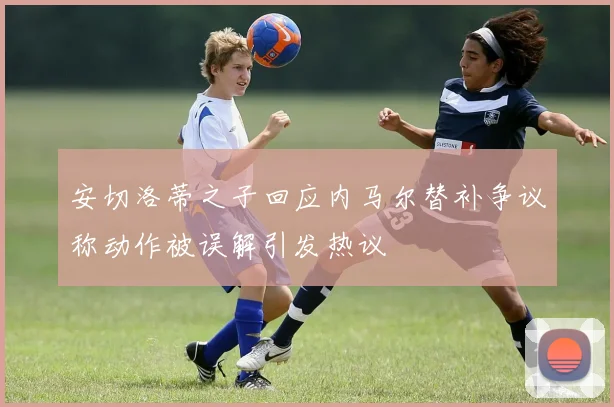 安切洛蒂之子回应内马尔替补争议称动作被误解引发热议