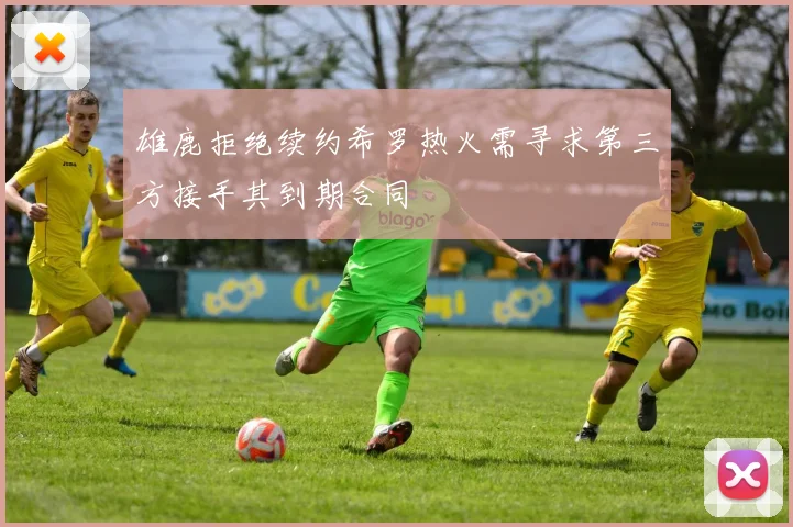 雄鹿拒绝续约希罗热火需寻求第三方接手其到期合同