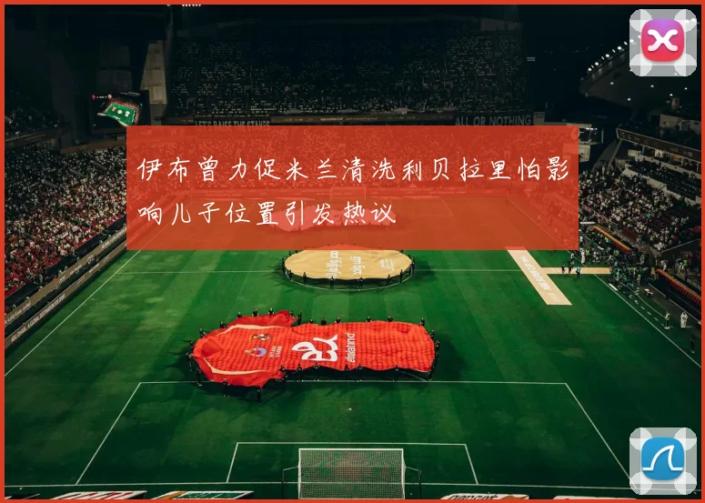 伊布曾力促米兰清洗利贝拉里怕影响儿子位置引发热议
