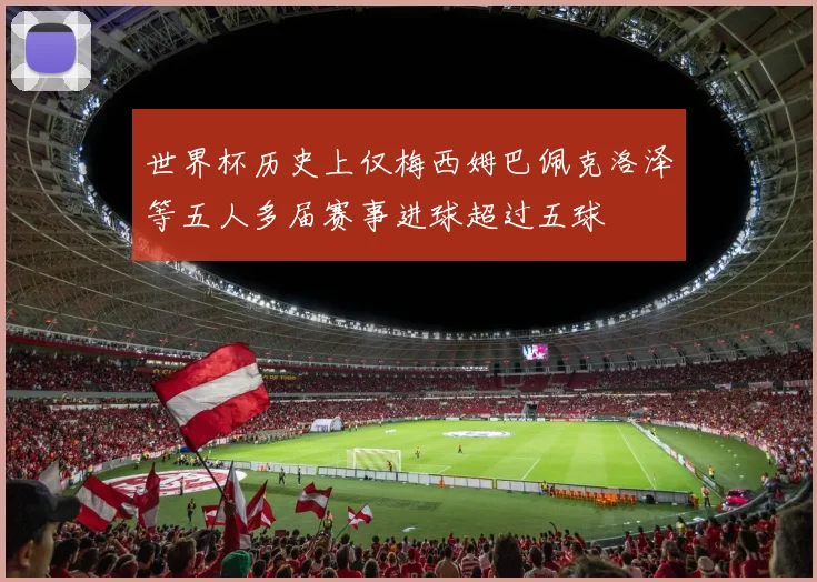 世界杯历史上仅梅西姆巴佩克洛泽等五人多届赛事进球超过五球
