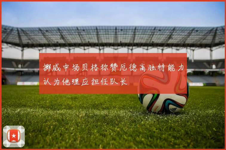 挪威中场贝格称赞厄德高独特能力认为他理应担任队长