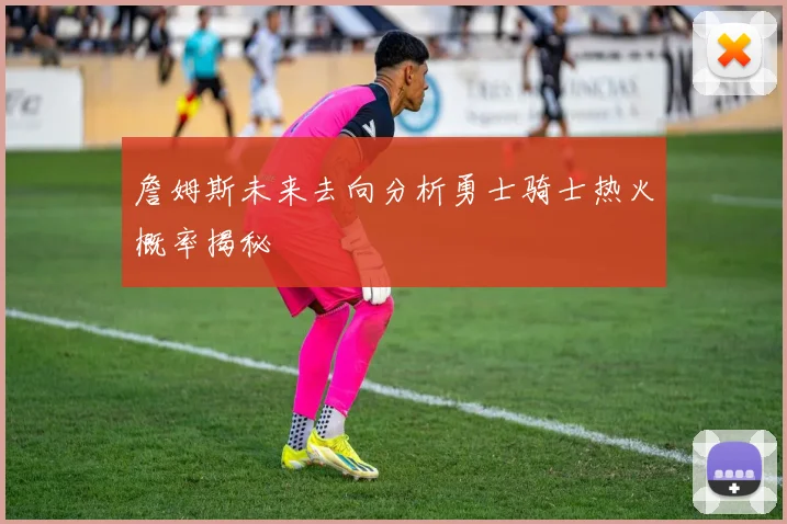 詹姆斯未来去向分析勇士骑士热火概率揭秘