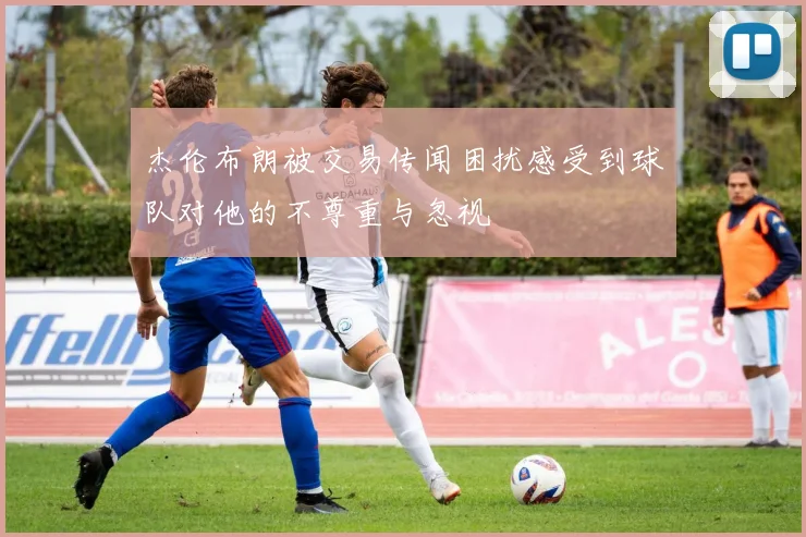 杰伦布朗被交易传闻困扰感受到球队对他的不尊重与忽视