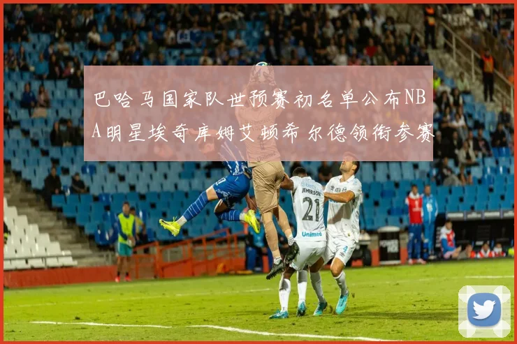 巴哈马国家队世预赛初名单公布NBA明星埃奇库姆艾顿希尔德领衔参赛阵容