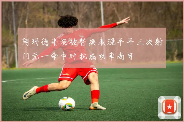 阿玛德半场被替换表现平平三次射门无一命中对抗成功率尚可