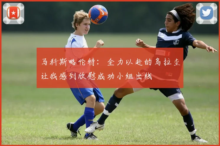 马科斯略伦特：全力以赴的乌拉圭让我感到欣慰成功小组出线