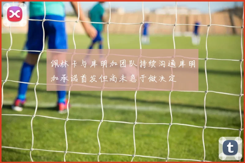 佩林卡与库明加团队持续沟通库明加承诺首发但尚未急于做决定