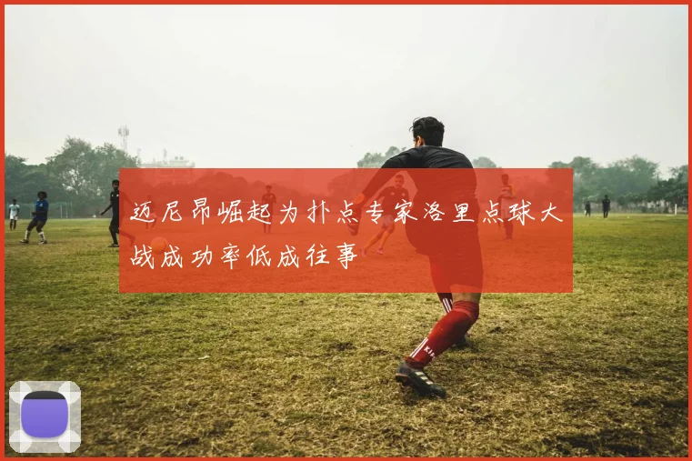 迈尼昂崛起为扑点专家洛里点球大战成功率低成往事